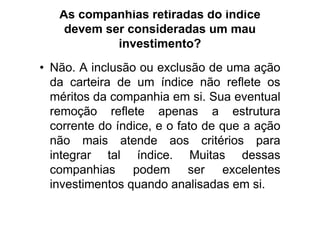 As companhias retiradas do índice
    devem ser consideradas um mau
            investimento?
• Não. A inclusão ou exclusão de uma ação
  da carteira de um índice não reflete os
  méritos da companhia em si. Sua eventual
  remoção reflete apenas a estrutura
  corrente do índice, e o fato de que a ação
  não mais atende aos critérios para
  integrar tal índice. Muitas dessas
  companhias podem ser excelentes
  investimentos quando analisadas em si.
 
