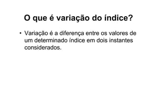 O que é variação do índice?
• Variação é a diferença entre os valores de
  um determinado índice em dois instantes
  considerados.
 