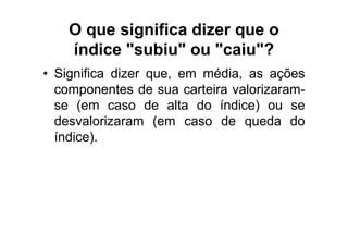 O que significa dizer que o
    índice "subiu" ou "caiu"?
• Significa dizer que, em média, as ações
  componentes de sua carteira valorizaram-
  se (em caso de alta do índice) ou se
  desvalorizaram (em caso de queda do
  índice).
 