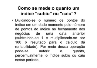 Como se mede o quanto um
    índice "subiu" ou "caiu"?
• Dividindo-se o número de pontos do
  índice em um dado momento pelo número
  de pontos do índice no fechamento dos
  negócios     de    uma    data  anterior
  (subtraindo-se 1 e multiplicando-se por
  100 o resultado para o cálculo da
  rentabilidade). Por meio dessa operação
  pode-se        auferir    o      quanto,
  percentualmente, o índice subiu ou caiu
  nesse período.
 