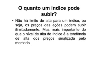 O quanto um índice pode
           subir?
• Não há limite de alta para um índice, ou
  seja, os preços das ações podem subir
  ilimitadamente. Mas mais importante do
  que o nível de alta do índice é a tendência
  de alta dos preços sinalizada pelo
  mercado.
 