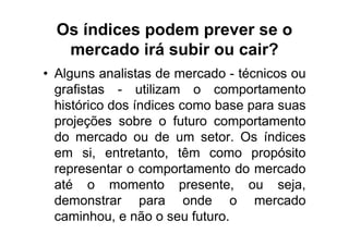 Os índices podem prever se o
   mercado irá subir ou cair?
• Alguns analistas de mercado - técnicos ou
  grafistas - utilizam o comportamento
  histórico dos índices como base para suas
  projeções sobre o futuro comportamento
  do mercado ou de um setor. Os índices
  em si, entretanto, têm como propósito
  representar o comportamento do mercado
  até o momento presente, ou seja,
  demonstrar para onde o mercado
  caminhou, e não o seu futuro.
 