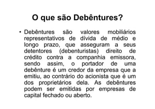 O que são Debêntures?
• Debêntures são valores mobiliários
  representativos de dívida de médio e
  longo prazo, que asseguram a seus
  detentores (debenturistas) direito de
  crédito contra a companhia emissora,
  sendo assim, o portador de uma
  debênture é um credor da empresa que a
  emitiu, ao contrário do acionista que é um
  dos proprietários dela. As debêntures
  podem ser emitidas por empresas de
  capital fechado ou aberto.
 