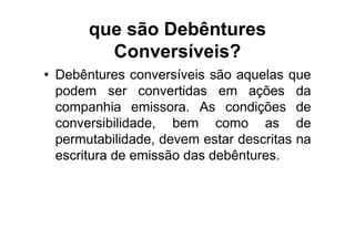 que são Debêntures
         Conversíveis?
• Debêntures conversíveis são aquelas que
  podem ser convertidas em ações da
  companhia emissora. As condições de
  conversibilidade, bem como as de
  permutabilidade, devem estar descritas na
  escritura de emissão das debêntures.
 