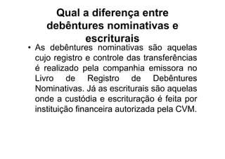 Qual a diferença entre
    debêntures nominativas e
           escriturais
• As debêntures nominativas são aquelas
  cujo registro e controle das transferências
  é realizado pela companhia emissora no
  Livro de Registro de Debêntures
  Nominativas. Já as escriturais são aquelas
  onde a custódia e escrituração é feita por
  instituição financeira autorizada pela CVM.
 