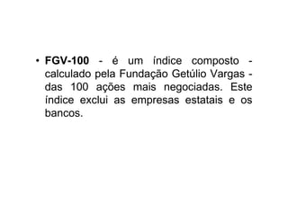 • FGV-100 - é um índice composto -
  calculado pela Fundação Getúlio Vargas -
  das 100 ações mais negociadas. Este
  índice exclui as empresas estatais e os
  bancos.
 