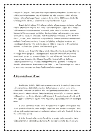 e Magos da Categoria Finélius resolveram protestarem pela pobreza dos mesmos. Os
salários máximos chegavam a até 100 Nuques por mês, enquanto o Povo Nóbelus,
Egípcio e o PovoRacitus ganhavam no salário de no mínimo 800 Nuques. Ainda não
havia os galeões e Sicles, a única moeda independente era o Nuque.
Depois do Reinado de Flith-Saharahno Egito o Povo Anuquén se juntou ao Povo
Finélius e formaram um povo mais forte, a União Branquietal. Depois dessa união o
Salário era divido com os Duendes e os outros povos não concordavam. A União
Branquietal foi aumentando território e dominou toda a Inglaterra, com isso o povo
Nóbelus ficou bravo por ter quase a metade das terras dominadas. O Povo da Idade
Média (Trouxas), ainda não conhecia o povo bruxo, porém o Povo bruxo também não
conhecia Povo Trouxa. Assimos Egípcios, os Nóbeluse os Racitus, formaram um
exército para trazer de volta as terras do povo Nóbelus enquanto os Branquietais e
Duendes se uniram para que eles tenham direitos iguais.
Com o poder da Varinha Mágica (ainda não existiammaldições imperdoáveis,
ou feitiços muito perigosos) e de Espadas eles duelavame matavam. O Líder dos
Branquietais morreu por um ds soldados Egipcios e o filho dele Emanuel Spisouz
tomou o lugar do Antigo líder. Xhozey Flamel Elaý Bahiosêh (Chefe do Plano,
Trabalhapara os Nóbelus) foi assassinado por Xhosey e a guerra foi vencida pelos
Duendes e Branquietais. A Guerra durou de 239 á 251. Os Trouxas chegaram á invadir
as terras, mas morreram sendo confundidos pelo time oposto.
A Segunda Guerra Bruxa
Em Meados de 845 á 848 houve uma Guerra onde os Branquietais tiveram que
enfrentar as Forças da União Germânica. Os Racitus que se uniram com a União
Germânica e formaram um Exército mais forte permaneceu em silêncio até o final
de844, quando o Rei dos Bruxos da época (Kellying Smeetch) foi assassinado por eles.
Então partiram em direção á Inglaterra (Chamada de Branquíeta) para enfrentá-los. O
Povo Egípcio se interviu de alguma forma na guerra, o que acabou iniciando a extinção
deles.
A União Germânica invadiu terras da Inglaterra e do Egíto e tomou posse, mas
ao ver que haviam matado todos no Egíto, largaram o país. A Guerra durou por 3 Anos
até que os Branquietais resolveram acabar com a Guerra e Dewller Clodovith declarou
Paz Mundial (ou quase).
A União Branquietal e a União Germânica se uniram junto com outras fracas
uniões e formaram a União Bruxa-Européia. No meio da Guerra foi descoberto uma
 