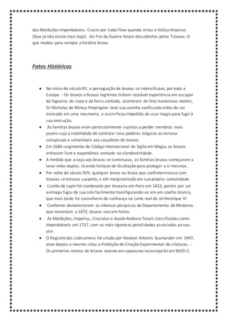 das Maldições Imperdoáveis: Crucio por Lodo Flew quando errou o feitiço Kroacius
(Que já não existe mais hoje). Ao Fim da Guerra foram descobertos pelos Trouxas. O
que mudou para sempre a história bruxa.
Fatos Históricos
 No início do século XV, a perseguição de bruxos se intensificava, por toda a
Europa. - Os bruxos e bruxas legítimos tinham razoável experiência em escapar
da fogueira, do cepo e da forca contudo, ocorreram de fato numerosas mortes,
Sir Nicholas de Mimsy-Porpington teve sua varinha confiscada antes de ser
trancado em uma masmorra, e assimficou impedido de usar magia para fugir à
sua execução.
 As famílias bruxas eram particularmente sujeitas a perder membros mais
jovens cuja a inabilidade de controlar seus poderes mágicos os tornava
conspícuos e vulneráveis aos caçadores de bruxos.
 Em 1686 surgimento do Código Internacional de Sigilo em Magia, os bruxos
entraram livre e expontânea vontade na clandestinidade.
 A medida que a caça aos bruxos se continuava, as familias bruxas começaram a
levar vidas duplas. Usando Feitiços de Ocultação para proteger a si mesmos.
 Por volta do século XVII, qualquer bruxo ou bruxa que confraternizasse com
trouxas se tornava suspeito, e até marginalizado em sua própria comunidade.
 Lisette de Lapin foi condenada por bruxaria em Paris em 1422, porém por ser
animaga fugiu de sua cela facilmente transfigurando-se em um coelho branco,
que mais tarde foi conselheiro de confiança na corte real do rei Henrique VI
 Conforme demonstraram as intensas pesquisas do Departamento de Mistérios
que remontam a 1672, bruxos nascem feitos.
 As Maldições, Imperius, Cruciatus e Avada Kedavra foram classificadas como
Imperdoáveis em 1717, com as mais rigorosas penalidades associadas ao seu
uso.
 O Registro dos Lobisomens foi criado por Newton Artemis Scamander em 1947,
anos depois o mesmo criou a Proibição de Criação Experimental de criaturas. -
Os primeiros relatos de bruxos voando em vassouras na europa foi em 962D.C.
 