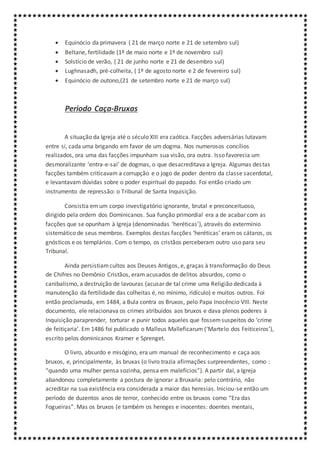  Equinócio da primavera ( 21 de março norte e 21 de setembro sul)
 Beltane, fertilidade (1º de maio norte e 1º de novembro sul)
 Solstício de verão, ( 21 de junho norte e 21 de desembro sul)
 Lughnasadh, pré-colheita, ( 1º de agosto norte e 2 de fevereiro sul)
 Equinócio de outono,(21 de setembro norte e 21 de março sul)
Periodo Caça-Bruxas
A situação da Igreja até o século XIII era caótica. Facções adversárias lutavam
entre si, cada uma brigando em favor de um dogma. Nos numerosos concílios
realizados, ora uma das facções impunham sua visão, ora outra. Isso favorecia um
desmoralizante ‘entra-e-sai’ de dogmas, o que desacreditava a Igreja. Algumas destas
facções também criticavam a corrupção e o jogo de poder dentro da classe sacerdotal,
e levantavam dúvidas sobre o poder espiritual do papado. Foi então criado um
instrumento de repressão: o Tribunal de Santa Inquisição.
Consistia emum corpo investigatório ignorante, brutal e preconceituoso,
dirigido pela ordem dos Dominicanos. Sua função primordial era a de acabar com as
facções que se opunham à Igreja (denominadas ‘heréticas’), através do extermínio
sistemático de seus membros. Exemplos destas facções ‘heréticas’ eram os cátaros, os
gnósticos e os templários. Com o tempo, os cristãos perceberam outro uso para seu
Tribunal.
Ainda persistiamcultos aos Deuses Antigos, e, graças à transformação do Deus
de Chifres no Demônio Cristãos, eram acusados de delitos absurdos, como o
canibalismo, a destruição de lavouras (acusar de tal crime uma Religião dedicada à
manutenção da fertilidade das colheitas é, no mínimo, ridículo) e muitos outros. Foi
então proclamada, em 1484, a Bula contra os Bruxos, pelo Papa Inocêncio VIII. Neste
documento, ele relacionava os crimes atribuídos aos bruxos e dava plenos poderes à
Inquisição paraprender, torturar e punir todos aqueles que fossemsuspeitos do ‘crime
de feitiçaria’. Em 1486 foi publicado o Malleus Malleficarum (‘Martelo dos Feiticeiros’),
escrito pelos dominicanos Kramer e Sprenget.
O livro, absurdo e misógino, era um manual de reconhecimento e caça aos
bruxos, e, principalmente, às bruxas (o livro trazia afirmações surpreendentes, como :
“quando uma mulher pensa sozinha, pensa em malefícios”). A partir daí, a Igreja
abandonou completamente a postura de ignorar a Bruxaria: pelo contrário, não
acreditar na sua existência era considerada a maior das heresias. Iniciou-se então um
período de duzentos anos de terror, conhecido entre os bruxos como “Era das
Fogueiras”. Mas os bruxos (e também os hereges e inocentes: doentes mentais,
 