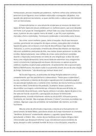 homossexuais, pessoas invejadas por poderosos, mulheres velhas e/ou solitárias) não
pereciam só em fogueiras: eram também enforcados e esmagados sob pedras. Isso
quando não pereciam nas torturas, as quais são tão cruéis e sádicas que não merecem
nem ser mencionadas.
A Inquisição tornou-se uma válvula de escape para as neuroses da época: em
época de forte repressão sexual, condenavam-se mulheres jovens, que eram despidas
em frente a um grupo de ‘investigadores’, tinham todo seu corpo revistado diversas
vezes, à procura de uma suposta ‘marca do diabo’, e, por fim, eram açoitadas,
marcadas a ferro e violentadas. Terminavam condenadas e executadas como bruxas.
Seu crime: serem mulheres jovens, belas e invejadas. Anciãs que moravam
sozinhas, geralmente em companhia de alguns animais, como gatos (daí a lenda da
ligação dos gatos com as bruxas), eram alvo de desconfiança e logo declaradas
‘feiticeiras’, e, assim, assassinadas. A maioria das vítimas dos tribunais de Inquisição
não eram verdadeiros praticantes da Arte, mas muitos bruxos pereceram na mão dos
cristãos. Aproximadamente nove milhões de crimes como este foram cometidos
durante a Inquisição, ironicamente em nome de uma religião que se dizia ‘de amor’.
Nunca uma religião demonstrou tanta necessidade de exterminar seus antagonistas
como o cristianismo. A perseguição aos bruxos não resumiu-se apenas ao países
católicos: espalhou-se pela Europa protestante. Os protestantes não se guiavampelo
Malleus Malleficarum, mas davam razão à sua paranóia através do uso de uma citação
do Antigo Testamento: “não deixarás que nenhum bruxo viva”.
Na Era das Fogueiras, os praticantes da Antiga Religião adotaram o único
comportamento que lhes possibilitaria a sobrevivência: “foram para o subterrâneo”,
ou seja, mantiveram o máximo de discrição e segredo possível. A sabedoria pagã só
era passada por tradição oral, e somente entre membros da mesma família ou vizinhos
da mesma aldeia. Como técnica de proteção, os próprios bruxos ajudaram a
desacreditar sua imagem, sustentando que a Bruxaria não passava de lenda, ou
disseminando ideias de bruxos como figuras cômicas e caricatas, dignas de pena e riso.
Por volta do final do século XVII, a perseguição aos bruxos foi diminuindo
gradativamente, estando virtualmente extinta no século XVIII. A Bruxaria parecia,
finalmente, ter morrido. Mas os grupos de bruxos (“covens”) resistiam, escondidos nas
sombras. Algo que surgiu nos primórdios da humanidade não morreria assimtão
facilmente.
Mesmo antes de oficializada a Inquisição, a mesma já se fazia presente em
pleno tumulto da Idade Média, para Oeste através da Europa marchavam os chamados
“demônios da heresia” arrebanhando adeptos e, segundo a Igreja Romana
perturbando a Ordem. Mas...muitos desses heréticos eram simples clérigos e bem-
intencionados que desejavamreformar o que consideravam excessivo dentro da
Igreja, desejam a volta à piedade humilde de Jesus e seus discípulos, enquanto o
 