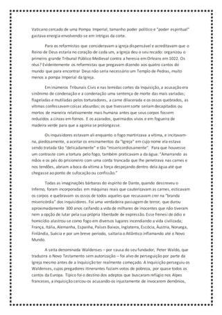 Vaticano cercado de uma Pompa Imperial, tamanho poder político e “poder espiritual”
gastava energia envolvendo-se em intrigas da corte.
Para os reformistas que consideravam a igreja dispensável e acreditavam que o
Reino de Deus estaria no coração de cada um, a Igreja deu o seu recado: organizou o
primeiro grande Tribunal Público Medieval contra a heresia em Orleans em 1022. Os
réus? Evidentemente os reformistas que pregavam dizendo aos quatro cantos do
mundo que para encontrar Deus não seria necessário um Templo de Pedras, muito
menos a pompa Imperial da Igreja.
Em inúmeros Tribunais Civis e nas temidas cortes da Inquisição, a acusação era
sinônimo de condenação e a condenação uma sentença de morte das mais variadas;
flageladas e mutiladas pelos torturadores, a carne dilacerada e os ossos quebrados, as
vítimas confessavamcoisas absurdas; os que tivessemsorte seriamdecapitados ou
mortos de maneira relativamente mais humana antes que seus corpos fossem
reduzidos a cinzas em fornos. E os azarados, queimados vivos e em fogueira de
madeira verde para que a agonia se prolongasse.
Os inquisidores estavam ali enquanto o fogo martirizava a vítima, e incitavam-
na, piedosamente, a aceitar os ensinamentos da "Igreja" em cujo nome ela estava
sendo tratada tão "delicadamente" e tão "misericordiosamente". Para que houvesse
um contraste com a tortura pelo fogo, também praticavam a da água: “Amarrando as
mãos e os pés do prisioneiro com uma corda trancada que lhe penetrava nas carnes e
nos tendões, abriam a boca da vítima a força despejando dentro dela água até que
chegasse ao ponto de sufocação ou confissão.”
Todas as imaginações bárbaras do espírito de Dante, quando descreveu o
Inferno, foram incorporadas em máquinas reais que cauterizavam as carnes, esticavam
os corpos e quebravam os ossos de todos aqueles que recusavam crer na "branda
misericórdia" dos inquisidores. Foi uma verdadeira passagemde terror, que durou
aproximadamente 300 anos ceifando a vida de milhares de inocentes que não tiveram
nem a opção de lutar pela sua própria liberdade de expressão. Esse frenesi de ódio e
homicídio alastrou-se como fogo em diversos lugares incendiando a vida civilizada;
França, Itália, Alemanha, Espanha, Países Baixos, Inglaterra, Escócia, Áustria, Noruega,
Finlândia, Suécia e por um breve período, saltaria o Atlântico inflamando até o Novo
Mundo.
A seita denominada Waldenses – por causa do seu fundador, Peter Waldo, que
traduzira o Novo Testamento sem autorização – foi alvo de perseguição por parte da
Igreja mesmo antes de a Inquisição ter realmente começado. A Inquisição perseguiu os
Waldenses, cujos pregadores itinerantes faziam votos de pobreza, por quase todos os
cantos da Europa. Típico foi o destino dos adeptos que buscaram refúgio nos Alpes
franceses, a inquisição cercou-os acusando-os injustamente de invocarem demônios,
 