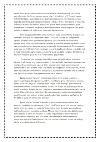 provocarem tempestades, comerem carne humana e envolverem-se com outros
procedimentos heréticos, o pouco que se sabe, 110 mulheres e 57 homens haviam
sido condenados e queimados vivos. Quem cometesse erros na interpretação das
sagradas escrituras, quem criasse uma nova seita ou aderisse a uma seita já existente,
quem não aceitasse a doutrina Romana no que se refere aos sacramentos, quem
tivesse opinião diferente da igreja de Roma sobre um ou vários artigos de Fé e quem
duvidasse da fé Cristã, todos eram torturados barbaramente.
Sorrir era proibido! O tom sério afirmou-se como a única forma de expressar a
verdade e tudo que era importante e bom. O riso, por sua vez, era visto como o
oposto: a expressão do que era mau (pecado). O riso foi declarado como uma
emanação do diabo. O cristão deveria conservar a seriedade sempre, para demonstrar
seu arrependimento e a dor que sentia na expiação dos seus pecados. É interessante
notar que nas histórias infantis medievais essa articulação entre bem e seriedade, mal
e riso é fortemente representada. A mocinha que é boa sofre sempre e é tristonha; a
bruxa ou feiticeira que é má está sempre dando gargalhadas.
Certamente que, seguindo o raciocínio moral da Idade Média, no final da
história o sofrimento será recompensado e o riso castigado. Haveria um tempo em que
qualquer bispo católico, no lugar de deter-se para salvar vidas, estaria enviando
centenas delas para a morte. Mas...até mesmo os clérigos não eram poupados, muitos
eram acusados de envolvimentos com práticas ocultas mais elevadas, todo o costume
que fugisse da tradição da Igreja era comparado a heresia.
Época, na qual “reinava” a ignorância, poucos eram os que sabiamler e
escrever, privilégios de alguns ricos, nobres, escalões da igreja e certamente clérigos,
sendo assimum clérigo era capaz de ler os antigos livros de magia que circulavam
sutilmente entre os chamados heréticos. Haveria um tempo em que qualquer bispo
católico, no lugar de deter-se para salvar vidas, estaria enviando centenas delas para a
morte. Mas...até mesmo os clérigos não eram poupados, muitos eram acusados de
envolvimentos com práticas ocultas mais elevadas, todo o costume que fugisse da
tradição da Igreja era comparado a heresia.
Época na qual “reinava” a ignorância, poucos eram os que sabiamler e
escrever, privilégios de alguns ricos, nobres, escalões da igreja e certamente clérigos,
sendo assimum clérigo era capaz de ler os antigos livros de magia que circulavam
sutilmente entre os chamados heréticos. Mesmo nos níveis mais altos da hierarquia
eclesiástica e às vezes até nos altos escalões, ninguémestava a salvo dos raios
fulminantes da inquisição. Frei Guillaume Adeline era prior de um importante
monastério em Saint-Germaine-em-Laye, era também renomado doutor de teologia,
ele foi acusado de prática de feitiçaria.
 