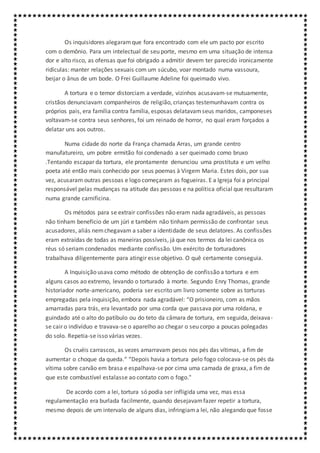 Os inquisidores alegaramque fora encontrado com ele um pacto por escrito
com o demônio. Para um intelectual de seu porte, mesmo em uma situação de intensa
dor e alto risco, as ofensas que foi obrigado a admitir devem ter parecido ironicamente
ridículas: manter relações sexuais com um súcubo, voar montado numa vassoura,
beijar o ânus de um bode. O Frei Guillaume Adeline foi queimado vivo.
A tortura e o temor distorciam a verdade, vizinhos acusavam-se mutuamente,
cristãos denunciavam companheiros de religião, crianças testemunhavam contra os
próprios pais, era família contra família, esposas delatavamseus maridos, camponeses
voltavam-se contra seus senhores, foi um reinado de horror, no qual eram forçados a
delatar uns aos outros.
Numa cidade do norte da França chamada Arras, um grande centro
manufatureiro, um pobre ermitão foi condenado a ser queimado como bruxo
.Tentando escapar da tortura, ele prontamente denunciou uma prostituta e um velho
poeta até então mais conhecido por seus poemas à Virgem Maria. Estes dois, por sua
vez, acusaram outras pessoas e logo começaram as fogueiras. E a Igreja foi a principal
responsável pelas mudanças na atitude das pessoas e na política oficial que resultaram
numa grande carnificina.
Os métodos para se extrair confissões não eram nada agradáveis, as pessoas
não tinham benefício de um júri e também não tinham permissão de confrontar seus
acusadores, aliás nemchegavam a saber a identidade de seus delatores. As confissões
eram extraídas de todas as maneiras possíveis, já que nos termos da lei canônica os
réus só seriam condenados mediante confissão. Um exército de torturadores
trabalhava diligentemente para atingir esse objetivo. O quê certamente conseguia.
A Inquisição usava como método de obtenção de confissão a tortura e em
alguns casos ao extremo, levando o torturado à morte. Segundo Enry Thomas, grande
historiador norte-americano, poderia ser escrito um livro somente sobre as torturas
empregadas pela inquisição, embora nada agradável: “O prisioneiro, com as mãos
amarradas para trás, era levantado por uma corda que passava por uma roldana, e
guindado até o alto do patíbulo ou do teto da câmara de tortura, em seguida, deixava-
se cair o indivíduo e travava-se o aparelho ao chegar o seu corpo a poucas polegadas
do solo. Repetia-se isso várias vezes.
Os cruéis carrascos, as vezes amarravam pesos nos pés das vítimas, a fim de
aumentar o choque da queda.“ “Depois havia a tortura pelo fogo colocava-se os pés da
vítima sobre carvão em brasa e espalhava-se por cima uma camada de graxa, a fim de
que este combustível estalasse ao contato com o fogo."
De acordo com a lei, tortura só podia ser infligida uma vez, mas essa
regulamentação era burlada facilmente, quando desejavamfazer repetir a tortura,
mesmo depois de um intervalo de alguns dias, infringiama lei, não alegando que fosse
 