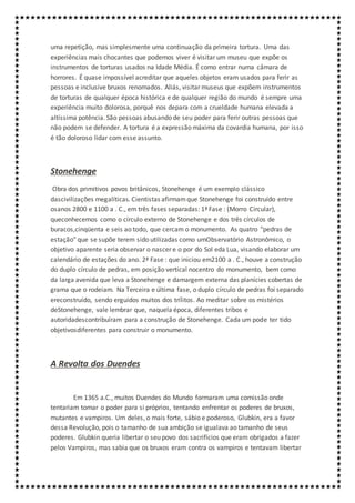 uma repetição, mas simplesmente uma continuação da primeira tortura. Uma das
experiências mais chocantes que podemos viver é visitar um museu que expõe os
instrumentos de torturas usados na Idade Média. É como entrar numa câmara de
horrores. É quase impossível acreditar que aqueles objetos eram usados para ferir as
pessoas e inclusive bruxos renomados. Aliás, visitar museus que expõem instrumentos
de torturas de qualquer época histórica e de qualquer região do mundo é sempre uma
experiência muito dolorosa, porquê nos depara com a crueldade humana elevada a
altíssima potência. São pessoas abusando de seu poder para ferir outras pessoas que
não podem se defender. A tortura é a expressão máxima da covardia humana, por isso
é tão doloroso lidar com esse assunto.
Stonehenge
Obra dos primitivos povos britânicos, Stonehenge é um exemplo clássico
dascivilizações megalíticas. Cientistas afirmamque Stonehenge foi construído entre
osanos 2800 e 1100 a . C., em três fases separadas: 1ª Fase : (Morro Circular),
queconhecemos como o círculo externo de Stonehenge e dos três círculos de
buracos,cinqüenta e seis ao todo, que cercam o monumento. As quatro "pedras de
estação" que se supõe terem sido utilizadas como umObservatório Astronômico, o
objetivo aparente seria observar o nascer e o por do Sol eda Lua, visando elaborar um
calendário de estações do ano. 2ª Fase : que iniciou em2100 a . C., houve a construção
do duplo círculo de pedras, em posição vertical nocentro do monumento, bem como
da larga avenida que leva a Stonehenge e damargem externa das planícies cobertas de
grama que o rodeiam. Na Terceira e última fase, o duplo círculo de pedras foi separado
ereconstruído, sendo erguidos muitos dos trílitos. Ao meditar sobre os mistérios
deStonehenge, vale lembrar que, naquela época, diferentes tribos e
autoridadescontribuíram para a construção de Stonehenge. Cada um pode ter tido
objetivosdiferentes para construir o monumento.
A Revolta dos Duendes
Em 1365 a.C., muitos Duendes do Mundo formaram uma comissão onde
tentariam tomar o poder para si próprios, tentando enfrentar os poderes de bruxos,
mutantes e vampiros. Um deles, o mais forte, sábio e poderoso, Glubkin, era a favor
dessa Revolução, pois o tamanho de sua ambição se igualava ao tamanho de seus
poderes. Glubkin queria libertar o seu povo dos sacrifícios que eram obrigados a fazer
pelos Vampiros, mas sabia que os bruxos eram contra os vampiros e tentavam libertar
 
