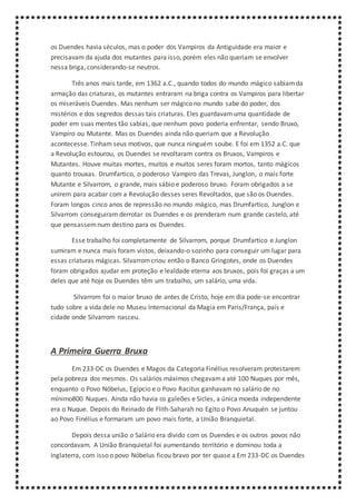 os Duendes havia séculos, mas o poder dos Vampiros da Antiguidade era maior e
precisavam da ajuda dos mutantes para isso, porém eles não queriam se envolver
nessa briga, considerando-se neutros.
Três anos mais tarde, em 1362 a.C., quando todos do mundo mágico sabiamda
armação das criaturas, os mutantes entraram na briga contra os Vampiros para libertar
os miseráveis Duendes. Mas nenhum ser mágico no mundo sabe do poder, dos
mistérios e dos segredos dessas tais criaturas. Eles guardavamuma quantidade de
poder em suas mentes tão sabias, que nenhum povo poderia enfrentar, sendo Bruxo,
Vampiro ou Mutante. Mas os Duendes ainda não queriam que a Revolução
acontecesse. Tinham seus motivos, que nunca ninguém soube. E foi em 1352 a.C. que
a Revolução estourou, os Duendes se revoltaram contra os Bruxos, Vampiros e
Mutantes. Houve muitas mortes, muitos e muitos seres foram mortos, tanto mágicos
quanto trouxas. Drumfartico, o poderoso Vampiro das Trevas, Junglon, o mais forte
Mutante e Silvarrom, o grande, mais sábio e poderoso bruxo. Foram obrigados a se
unirem para acabar com a Revolução desses seres Revoltados, que são os Duendes.
Foram longos cinco anos de repressão no mundo mágico, mas Drumfartico, Junglon e
Silvarrom conseguiram derrotar os Duendes e os prenderam num grande castelo, até
que pensassemnum destino para os Duendes.
Esse trabalho foi completamente de Silvarrom, porque Drumfartico e Junglon
sumiram e nunca mais foram vistos, deixando-o sozinho para conseguir um lugar para
essas criaturas mágicas. Silvarromcriou então o Banco Gringotes, onde os Duendes
foram obrigados ajudar em proteção e lealdade eterna aos bruxos, pois foi graças a um
deles que até hoje os Duendes têm um trabalho, um salário, uma vida.
Silvarrom foi o maior bruxo de antes de Cristo, hoje em dia pode-se encontrar
tudo sobre a vida dele no Museu Internacional da Magia em Paris/França, país e
cidade onde Silvarrom nasceu.
A Primeira Guerra Bruxa
Em 233-DC os Duendes e Magos da Categoria Finélius resolveram protestarem
pela pobreza dos mesmos. Os salários máximos chegavama até 100 Nuques por mês,
enquanto o Povo Nóbelus, Egípcio e o Povo Racitus ganhavam no salário de no
mínimo800 Nuques. Ainda não havia os galeões e Sicles, a única moeda independente
era o Nuque. Depois do Reinado de Flith-Saharah no Egito o Povo Anuquén se juntou
ao Povo Finélius e formaram um povo mais forte, a União Branquietal.
Depois dessa união o Salário era divido com os Duendes e os outros povos não
concordavam. A União Branquietal foi aumentando território e dominou toda a
Inglaterra, com isso o povo Nóbelus ficou bravo por ter quase a Em 233-DC os Duendes
 