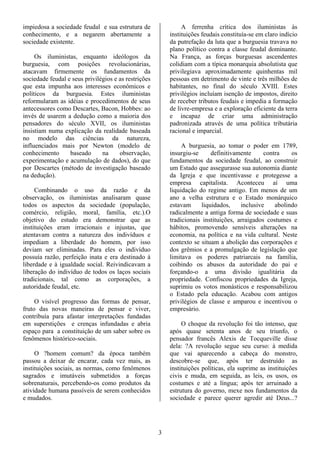 impiedosa a sociedade feudal e sua estrutura de                A ferrenha crítica dos iluministas às
conhecimento, e a negarem abertamente a                   instituições feudais constituía-se em claro indício
sociedade existente.                                      da putrefação da luta que a burguesia travava no
                                                          plano político contra a classe feudal dominante.
     Os iluministas, enquanto ideólogos da                Na França, as forças burguesas ascendentes
burguesia, com posições revolucionárias,                  colidiam com a típica monarquia absolutista que
atacavam firmemente os fundamentos da                     privilegiava aproximadamente quinhentas mil
sociedade feudal e seus privilégios e as restrições       pessoas em detrimento de vinte e três milhões de
que esta impunha aos interesses econômicos e              habitantes, no final do século XVIII. Estes
políticos da burguesia. Estes iluministas                 privilégios incluíam isenção de impostos, direito
reformularam as idéias e procedimentos de seus            de receber tributos feudais e impedia a formação
antecessores como Descartes, Bacon, Hobbes: ao            de livre-empresa e a exploração eficiente da terra
invés de usarem a dedução como a maioria dos              e incapaz de criar uma administração
pensadores do século XVII, os iluministas                 padronizada através de uma política tributária
insistiam numa explicação da realidade baseada            racional e imparcial.
no modelo das ciências da natureza,
influenciados mais por Newton (modelo de                       A burguesia, ao tomar o poder em 1789,
conhecimento      baseado      na     observação,         insurgiu-se      definitivamente     contra    os
experimentação e acumulação de dados), do que             fundamentos da sociedade feudal, ao construir
por Descartes (método de investigação baseado             um Estado que assegurasse sua autonomia diante
na dedução).                                              da Igreja e que incentivasse e protegesse a
                                                          empresa capitalista. Aconteceu aí uma
     Combinando o uso da razão e da                       liquidação do regime antigo. Em menos de um
observação, os iluministas analisaram quase               ano a velha estrutura e o Estado monárquico
todos os aspectos da sociedade (população,                estavam      liquidados,    inclusive    abolindo
comércio, religião, moral, família, etc.).O               radicalmente a antiga forma de sociedade e suas
objetivo do estudo era demonstrar que as                  tradicionais instituições, arraigados costumes e
instituições eram irracionais e injustas, que             hábitos, promovendo sensíveis alterações na
atentavam contra a natureza dos indivíduos e              economia, na política e na vida cultural. Neste
impediam a liberdade do homem, por isso                   contexto se situam a abolição das corporações e
deviam ser eliminadas. Para eles o indivíduo              dos grêmios e a promulgação de legislação que
possuía razão, perfeição inata e era destinado à          limitava os poderes patriarcais na família,
liberdade e à igualdade social. Reivindicavam a           coibindo os abusos da autoridade do pai e
liberação do indivíduo de todos os laços sociais          forçando-o a uma divisão igualitária da
tradicionais, tal como as corporações, a                  propriedade. Confiscou propriedades da Igreja,
autoridade feudal, etc.                                   suprimiu os votos monásticos e responsabilizou
                                                          o Estado pela educação. Acabou com antigos
     O visível progresso das formas de pensar,            privilégios de classe e amparou e incentivou o
fruto das novas maneiras de pensar e viver,               empresário.
contribuía para afastar interpretações fundadas
em superstições e crenças infundadas e abria                   O choque da revolução foi tão intenso, que
espaço para a constituição de um saber sobre os           após quase setenta anos de seu triunfo, o
fenômenos histórico-sociais.                              pensador francês Alexis de Tocqueville disse
                                                          dela: ?A revolução segue seu curso: à medida
     O ?homem comum? da época também                      que vai aparecendo a cabeça do monstro,
passou a deixar de encarar, cada vez mais, as             descobre-se que, após ter destruído as
instituições sociais, as normas, como fenômenos           instituições políticas, ela suprime as instituições
sagrados e imutáveis submetidos a forças                  civis e muda, em seguida, as leis, os usos, os
sobrenaturais, percebendo-os como produtos da             costumes e até a língua; após ter arruinado a
atividade humana passíveis de serem conhecidos            estrutura do governo, mexe nos fundamentos da
e mudados.                                                sociedade e parece querer agredir até Deus...?




                                                      3
 