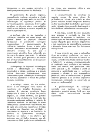 intensamente os seus aparatos repressivos e             que possua uma autonomia crítica e uma
ideológicos para assegurar a sua dominação.             criatividade intelectual.

     O aparecimento das grandes empresas,                    O desenvolvimento da sociologia na
monopolizando produtos e mercados, a eclosão            segunda metade do nosso século foi
de guerras entre as grandes potências mundiais, a       profundamente afetado pela eclosão da duas
intensificação da organização política do               guerras mundiais. Tal fato não poderia deixar de
movimento operário e a realização de revoluções         quebrar a continuidade dos trabalhos que vinham
socialistas em diversos países, eram realidades         sendo efetuados, interrompendo drasticamente o
históricas que abalavam as crenças na perfeição         intercâmbio de conhecimentos entre as nações.
da civilização capitalista.
                                                             A sociologia, a partir dos anos cinqüenta,
     A profunda crise em que mergulhou a                seria arrastada e envolvida na luta pela
civilização capitalista em nosso tempo não              contenção da expansão do socialismo, pela
poderia    deixar    de    provocar   sensíveis         neutralização dos movimentos de libertação das
repercussões no pensamento sociológico                  nações subjugadas pelas potências imperialistas
contemporâneo.      O    desmoronamento     da          e pela manutenção da independência econômica
civilização capitalista, levado a cabo pelos            e financeira destes países em face dos centros
diversos movimentos revolucionários e pela              metropolitanos.
alternativa socialista fez com que o
conhecimento científico fosse submetido aos                  É neste contexto que surge a melancólica
interesses da ordem estabelecida. As ciências           figura do sociólogo profissional, que passa a
sociais, de modo geral, passaram a ser usadas           desenvolver as suas atividades de correção da
para produzir um conhecimento útil e necessário         ordem, adotando uma atitude científica ?neutra?
à dominação vigente.                                    e ?objetiva?. Na verdade, a institucionalização
                                                        da sociologia como profissão e do sociólogo
     A antropologia foi largamente utilizada para       como ?um técnico?, um ?profissional como
facilitar a administração de populações                 outro qualquer ?, foi realizada a partir da
colonizadas; a ciência econômica e a ciência            promessa e rentabilidade que os sociólogos
política forneceram freqüentemente seus                 passaram a oferecer a seus empregadores
conhecimentos para a elaboração de estratégias          potenciais, como o Estado moderno, as grandes
de expansão econômica e militar das grandes             empresas privadas e os diversos organismos
potências capitalistas.                                 internacionais empenhados na conservação da
                                                        ordem em escala mundial.
     A sociologia também, em boa medida,
passou a ser empregada como técnica de                      A    profissionalização    da   sociologia,
manutenção das relações dominantes. As                  orientada para legitimar os interesses
pesquisas de inúmeros sociólogos foram                  dominantes, constitui campo fértil para uma
incorporadas à cultura e à prática das grandes          classe   média     intelectualizada   ascender
empresas, do Estado moderno, dos partidos               socialmente.
políticos, à luta cotidiana pela preservação das
estruturas econômicas, políticas e culturais do
capitalismo moderno. O sociólogo de nosso
tempo passou a desenvolver o seu trabalho, via
de regra, em complexas organizações privadas
ou estatais que financiam suas atividades e
estabelecem os objetivos e as finalidades da
produção      do    conhecimento     sociológico.
Envolvido nas malhas e nos objetivos que
sustentam suas atividades, tornou-se para ele
extremamente difícil produzir um conhecimento




                                                    7
 