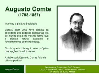 Augusto Comte (1798-1857)Inventou a palavra SociologiaBuscou criar uma nova ciência da sociedade que pudesse explicar as leis do mundo social da mesma forma que a ciência natural explicava o funcionamento do mundo físico. Comte queria distinguir suas próprias concepções das dos outrosA visão sociológica do Comte foi a da ciência positivaSeminário de Sociologia – Profª CarmenGrupo: CinthiaKeller, Guido Tande e Priscila Pinheiro Nº: 01,04 e 08  Turma AM261Augusto Comte