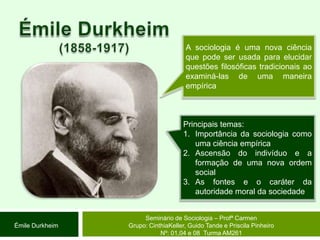 Émile Durkheim(1858-1917)A sociologia é uma nova ciência que pode ser usada para elucidar questões filosóficas tradicionais ao examiná-las de uma maneira empíricaPrincipais temas: Importância da sociologia como uma ciência empíricaAscensão do indivíduo e a formação de uma nova ordem socialAs fontes e o caráter da autoridade moral da sociedadeSeminário de Sociologia – Profª CarmenGrupo: CinthiaKeller, Guido Tande e Priscila Pinheiro Nº: 01,04 e 08  Turma AM261Émile Durkheim