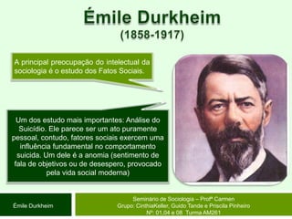 Émile Durkheim(1858-1917)A principal preocupação do intelectual da sociologia é o estudo dos Fatos Sociais.Um dos estudo mais importantes: Análise do Suicídio. Ele parece ser um ato puramente pessoal, contudo, fatores sociais exercem uma influência fundamental no comportamento suicida. Um dele é a anomia (sentimento de fala de objetivos ou de desespero, provocado pela vida social moderna)Seminário de Sociologia – Profª CarmenGrupo: CinthiaKeller, Guido Tande e Priscila Pinheiro Nº: 01,04 e 08  Turma AM261Émile Durkheim