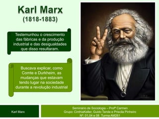 Karl Marx(1818-1883)Testemunhou o crescimento das fábricas e da produção industrial e das desigualdades que disso resultaram.  Buscava explicar, como Comte e Durkheim, as mudanças que estavam tendo lugar na sociedade durante a revolução industrial Seminário de Sociologia – Profª CarmenGrupo: CinthiaKeller, Guido Tande e Priscila Pinheiro Nº: 01,04 e 08  Turma AM261Karl Marx