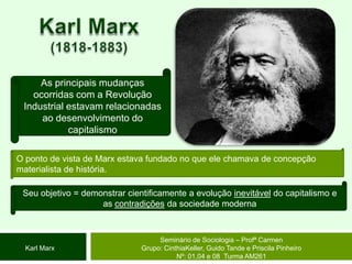 Karl Marx(1818-1883)As principais mudanças ocorridas com a Revolução Industrial estavam relacionadas ao desenvolvimento do capitalismoO ponto de vista de Marx estava fundado no que ele chamava de concepção materialista de história. Seu objetivo = demonstrar cientificamente a evolução inevitável do capitalismo e as contradições da sociedade modernaSeminário de Sociologia – Profª CarmenGrupo: CinthiaKeller, Guido Tande e Priscila Pinheiro Nº: 01,04 e 08  Turma AM261Karl Marx