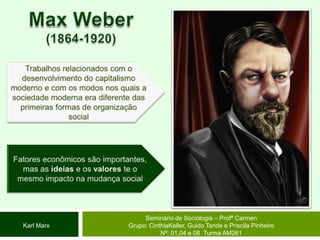 Max Weber(1864-1920)Trabalhos relacionados com o desenvolvimento do capitalismo moderno e com os modos nos quais a sociedade moderna era diferente das primeiras formas de organização socialFatores econômicos são importantes, mas as ideias e os valores te o mesmo impacto na mudança social Seminário de Sociologia – Profª CarmenGrupo: CinthiaKeller, Guido Tande e Priscila Pinheiro Nº: 01,04 e 08  Turma AM261Karl Marx