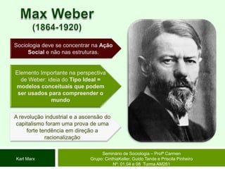 Max Weber(1864-1920)Sociologia deve se concentrar na Ação Social e não nas estruturas.Elemento Importante na perspectiva de Weber: ideia do Tipo Ideal = modelos conceituais que podem ser usados para compreender o mundo A revolução industrial e a ascensão do capitalismo foram uma prova de uma forte tendência em direção a racionalizaçãoSeminário de Sociologia – Profª CarmenGrupo: CinthiaKeller, Guido Tande e Priscila Pinheiro Nº: 01,04 e 08  Turma AM261Karl Marx