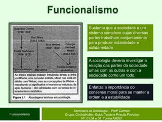 FuncionalismoSustenta que a sociedade é um sistema complexo cujas diversas partes trabalham conjuntamente para produzir estabilidade e solidariedadeA sociologia deveria investigar a relação das partes da sociedade umas com as outras e com a sociedade como um todo.Enfatiza a importância do consenso moral para se manter a ordem e a estabilidadeSeminário de Sociologia – Profª CarmenGrupo: CinthiaKeller, Guido Tande e Priscila Pinheiro Nº: 01,04 e 08  Turma AM261Funcionalismo