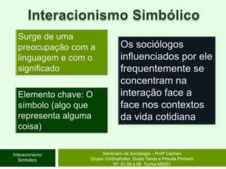 Interacionismo SimbólicoSurge de uma preocupação com a linguagem e com o significadoOs sociólogos influenciados por ele frequentemente se concentram na interação face a face nos contextos da vida cotidianaElemento chave: O símbolo (algo que representa alguma coisa)Seminário de Sociologia – Profª CarmenGrupo: CinthiaKeller, Guido Tande e Priscila Pinheiro Nº: 01,04 e 08  Turma AM261Interacionismo Simbólico