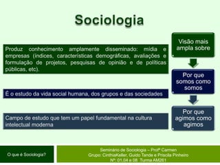 SociologiaProduz conhecimento amplamente disseminado: mídia e empresas (índices, características demográficas, avaliações e formulação de projetos, pesquisas de opinião e de políticas públicas, etc).É o estudo da vida social humana, dos grupos e das sociedadesCampo de estudo que tem um papel fundamental na cultura intelectual modernaSeminário de Sociologia – Profª CarmenGrupo: CinthiaKeller, Guido Tande e Priscila Pinheiro Nº: 01,04 e 08  Turma AM261O que é Sociologia?