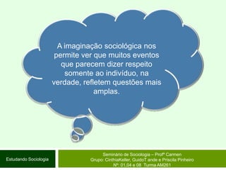 A imaginação sociológica nos permite ver que muitos eventos que parecem dizer respeito somente ao indivíduo, na verdade, refletem questões mais amplas.Seminário de Sociologia – Profª CarmenGrupo: CinthiaKeller, GuidoT ande e Priscila Pinheiro Nº: 01,04 e 08  Turma AM261Estudando Sociologia