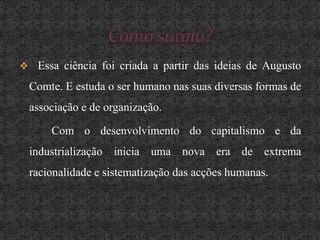    Mas ela é muito mais do que isso, ela estuda o comportamento humano tendo em consideração o meio e os processos que os interligam em associações, grupos ou instituições.Essa ciência foi criada a partir das ideias de Augusto Comte. E estuda o ser humano nas suas diversas formas de associação e de organização.		Com o desenvolvimento do capitalismo e da industrialização inicia uma nova era de extrema racionalidade e sistematização das acções humanas.Como surgiu?