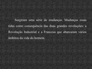 Surgiram uma série de mudanças. Mudanças essas tidas como consequência das duas grandes revoluções: a Revolução Industrial e a Francesa que abarcaram vários âmbitos da vida do homem. 