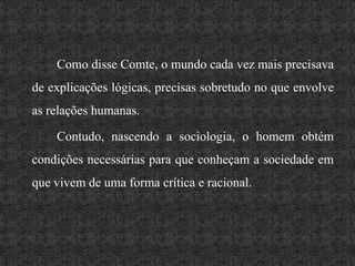 Como disse Comte, o mundo cada vez mais precisava de explicações lógicas, precisas sobretudo no que envolve as relações humanas. 		Contudo, nascendo a sociologia, o homem obtém condições necessárias para que conheçam a sociedade em que vivem de uma forma crítica e racional.
