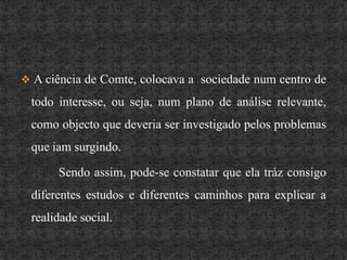 A ciência de Comte, colocava a  sociedade num centro de todo interesse, ou seja, num plano de análise relevante, como objecto que deveria ser investigado pelos problemas que iam surgindo.		 Sendo assim, pode-se constatar que ela tráz consigo diferentes estudos e diferentes caminhos para explicar a realidade social.