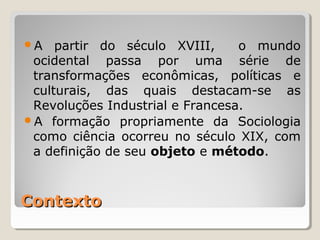 A   partir do século XVIII,     o mundo
 ocidental passa por uma série de
 transformações econômicas, políticas e
 culturais, das quais destacam-se as
 Revoluções Industrial e Francesa.
A formação propriamente da Sociologia
 como ciência ocorreu no século XIX, com
 a definição de seu objeto e método.



Contexto
 