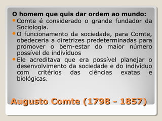 O homem que quis dar ordem ao mundo:
Comte é considerado o grande fundador da
 Sociologia.
O funcionamento da sociedade, para Comte,
 obedeceria a diretrizes predeterminadas para
 promover o bem-estar do maior número
 possível de indivíduos
Ele acreditava que era possível planejar o
 desenvolvimento da sociedade e do indivíduo
 com critérios das ciências exatas e
 biológicas.



Augusto Comte (1798 - 1857)
 
