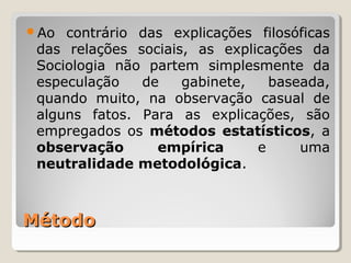 Ao  contrário das explicações filosóficas
 das relações sociais, as explicações da
 Sociologia não partem simplesmente da
 especulação   de    gabinete,   baseada,
 quando muito, na observação casual de
 alguns fatos. Para as explicações, são
 empregados os métodos estatísticos, a
 observação      empírica      e     uma
 neutralidade metodológica.



Método
 