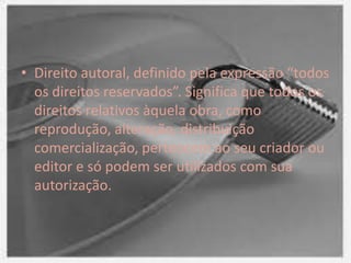 • Direito autoral, definido pela expressão “todos
os direitos reservados”. Significa que todos os
direitos relativos àquela obra, como
reprodução, alteração, distribuição
comercialização, pertencem ao seu criador ou
editor e só podem ser utilizados com sua
autorização.
 