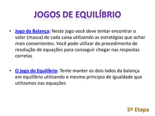 • Jogo da Balança: Neste jogo você deve tentar encontrar o
  valor (massa) de cada caixa utilizando as estratégias que achar
  mais convenientes. Você pode utilizar do procedimento de
  resolução de equações para conseguir chegar nas respostas
  corretas

• O jogo do Equilíbrio: Tente manter os dois lados da balança
  em equilíbrio utilizando o mesmo principio de igualdade que
  utilizamos nas equações
 