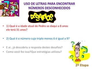 • 1) Qual é a idade atual de Pedro se daqui a 8 anos
  ele terá 31 anos?

• 2) Qual é o número cujo triplo menos 6 é igual a 9?

• E ai...já descobriu a resposta destes desafios?
• Como você fez isso?Que estratégias utilizou?
 