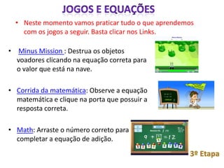 • Neste momento vamos praticar tudo o que aprendemos
    com os jogos a seguir. Basta clicar nos Links.

• Minus Mission : Destrua os objetos
  voadores clicando na equação correta para
  o valor que está na nave.

• Corrida da matemática: Observe a equação
  matemática e clique na porta que possuir a
  resposta correta.
 