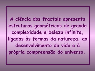 A ciência dos fractais apresenta estruturas geométricas de grande complexidade e beleza infinita, ligadas às formas da natureza, ao desenvolvimento da vida e à própria compreensão do universo.   
