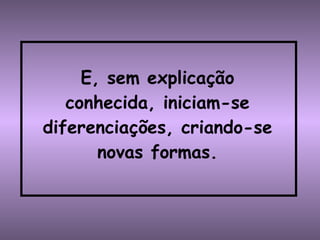E, sem explicação conhecida, iniciam-se diferenciações, criando-se novas formas. 