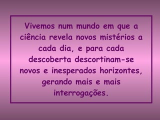 Vivemos num mundo em que a ciência revela novos mistérios a cada dia, e para cada descoberta descortinam-se novos e inesperados horizontes, gerando mais e mais interrogações. 