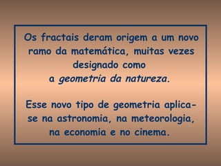 Os fractais deram origem a um novo ramo da matemática, muitas vezes designado como  a  geometria da natureza .   Esse novo tipo de geometria aplica-se na astronomia, na meteorologia, na economia e no cinema.   