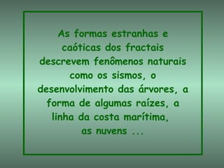 As formas estranhas e caóticas dos fractais descrevem fenômenos naturais como os sismos, o desenvolvimento das árvores, a forma de algumas raízes, a linha da costa marítima,  as nuvens ... 
