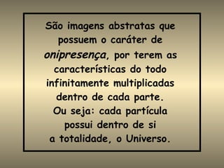 São imagens abstratas que possuem o caráter de  onipresença , por terem as características do todo infinitamente multiplicadas dentro de cada parte. Ou seja: cada partícula possui dentro de si a totalidade, o Universo. 