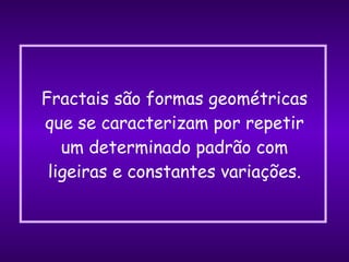 Fractais são formas geométricas que se caracterizam por repetir um determinado padrão com ligeiras e constantes variações. 
